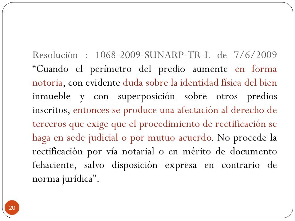Resolución : SUNARP-TR-L de 7/6/2009 Cuando el perímetro del predio aumente en forma notoria, con evidente duda sobre la identidad física del bien inmueble y con superposición sobre otros predios inscritos, entonces se produce una afectación al derecho de terceros que exige que el procedimiento de rectificación se haga en sede judicial o por mutuo acuerdo.