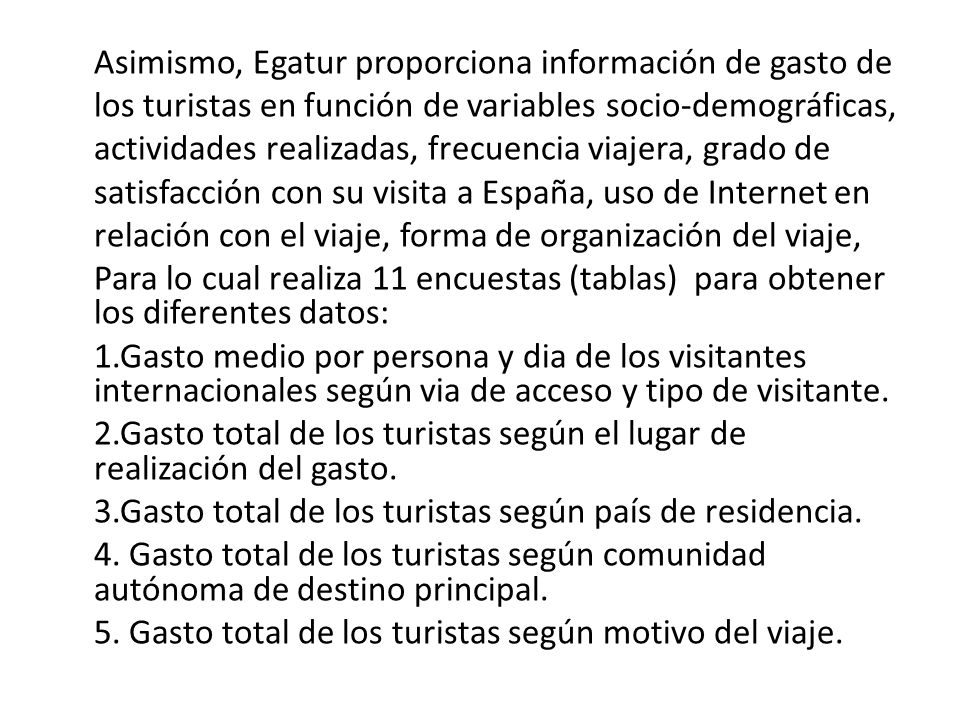 Asimismo, Egatur proporciona información de gasto de los turistas en función de variables socio-demográficas, actividades realizadas, frecuencia viajera, grado de satisfacción con su visita a España, uso de Internet en relación con el viaje, forma de organización del viaje, Para lo cual realiza 11 encuestas (tablas) para obtener los diferentes datos: 1.Gasto medio por persona y dia de los visitantes internacionales según via de acceso y tipo de visitante.