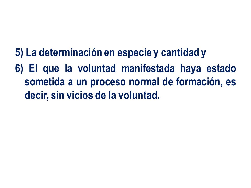 5) La determinación en especie y cantidad y 6) El que la voluntad manifestada haya estado sometida a un proceso normal de formación, es decir, sin vicios de la voluntad.