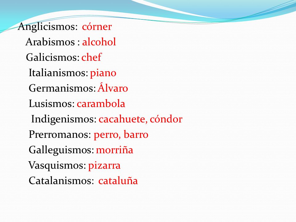 Anglicismos: córner Arabismos : alcohol Galicismos: chef Italianismos: piano Germanismos: Álvaro Lusismos: carambola Indigenismos: cacahuete, cóndor Prerromanos: perro, barro Galleguismos: morriña Vasquismos: pizarra Catalanismos: cataluña