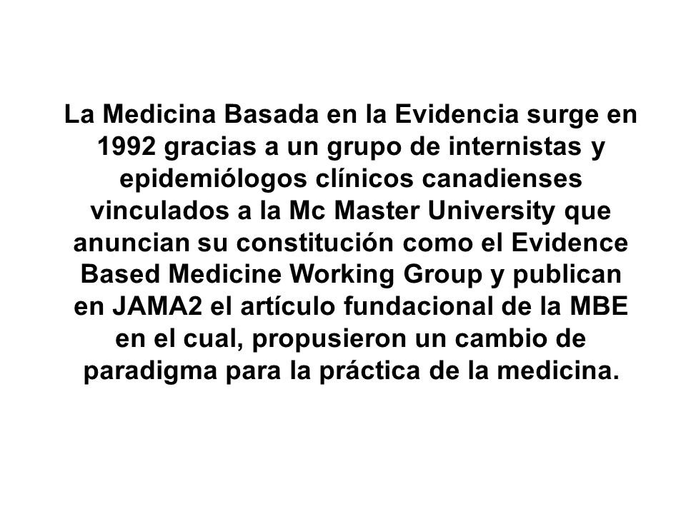 La Medicina Basada en la Evidencia surge en 1992 gracias a un grupo de internistas y epidemiólogos clínicos canadienses vinculados a la Mc Master University que anuncian su constitución como el Evidence Based Medicine Working Group y publican en JAMA2 el artículo fundacional de la MBE en el cual, propusieron un cambio de paradigma para la práctica de la medicina.