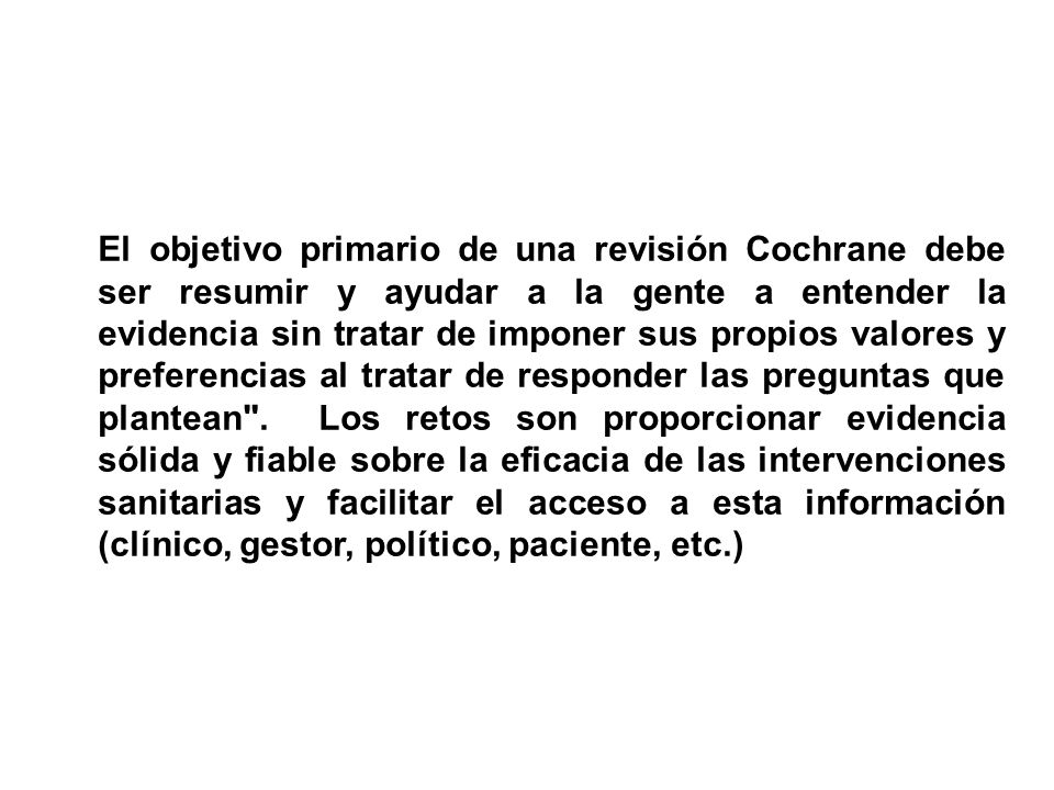 El objetivo primario de una revisión Cochrane debe ser resumir y ayudar a la gente a entender la evidencia sin tratar de imponer sus propios valores y preferencias al tratar de responder las preguntas que plantean .