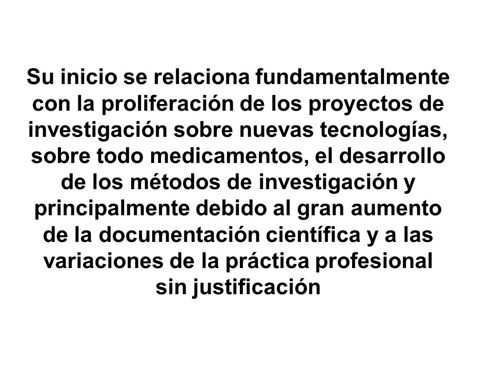 Su inicio se relaciona fundamentalmente con la proliferación de los proyectos de investigación sobre nuevas tecnologías, sobre todo medicamentos, el desarrollo de los métodos de investigación y principalmente debido al gran aumento de la documentación científica y a las variaciones de la práctica profesional sin justificación