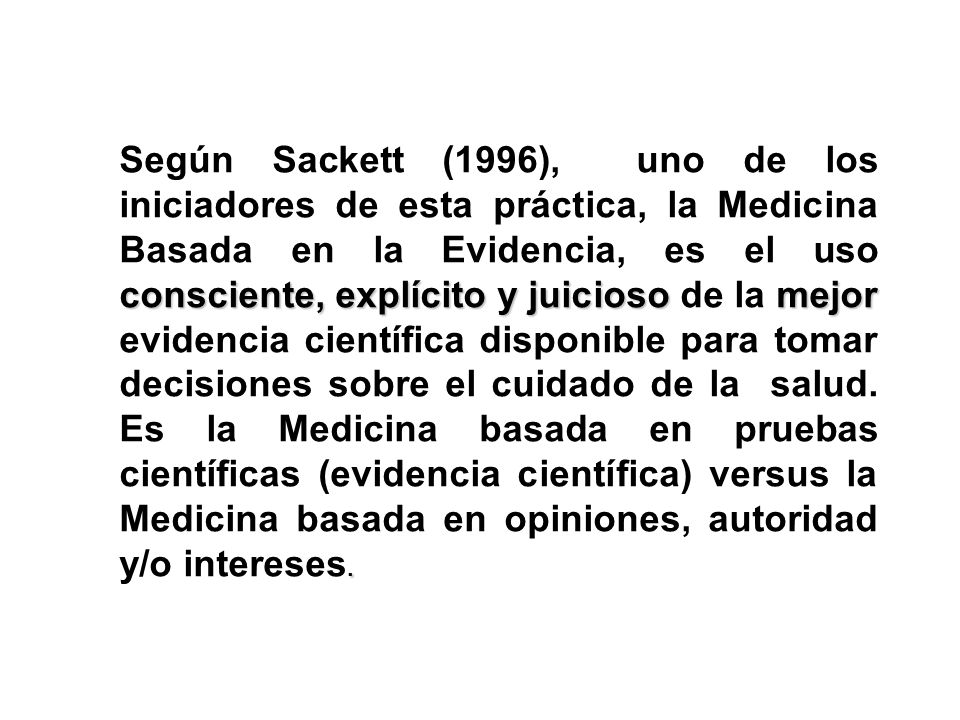 Según Sackett (1996), uno de los iniciadores de esta práctica, la Medicina Basada en la Evidencia, es el uso consciente, explícito y juicioso de la mejor evidencia científica disponible para tomar decisiones sobre el cuidado de la salud.