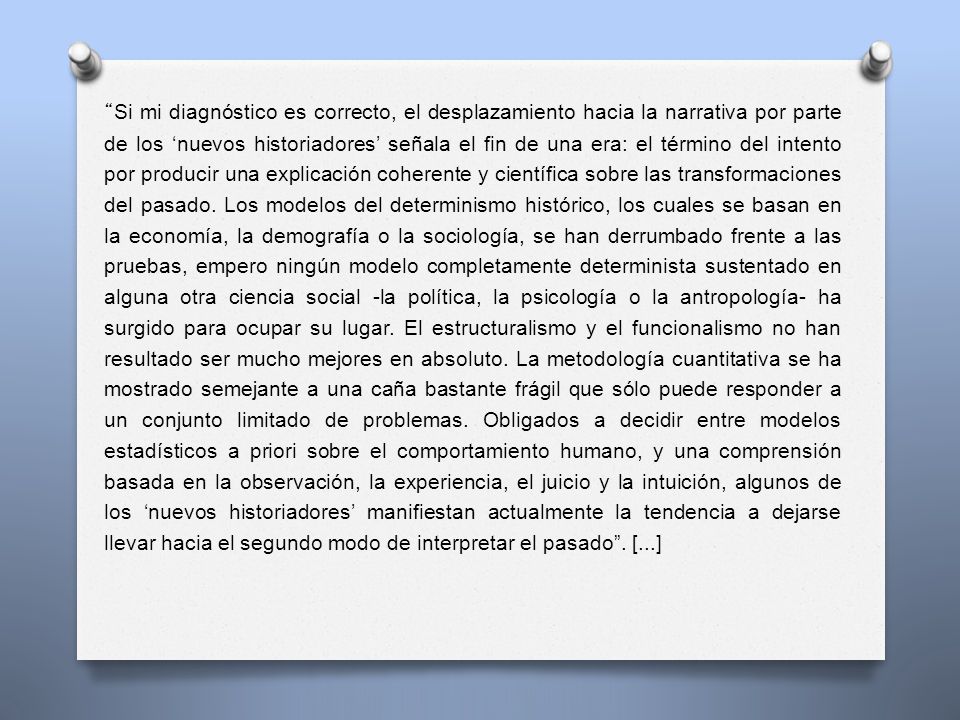 Si mi diagnóstico es correcto, el desplazamiento hacia la narrativa por parte de los ‘nuevos historiadores’ señala el fin de una era: el término del intento por producir una explicación coherente y científica sobre las transformaciones del pasado.