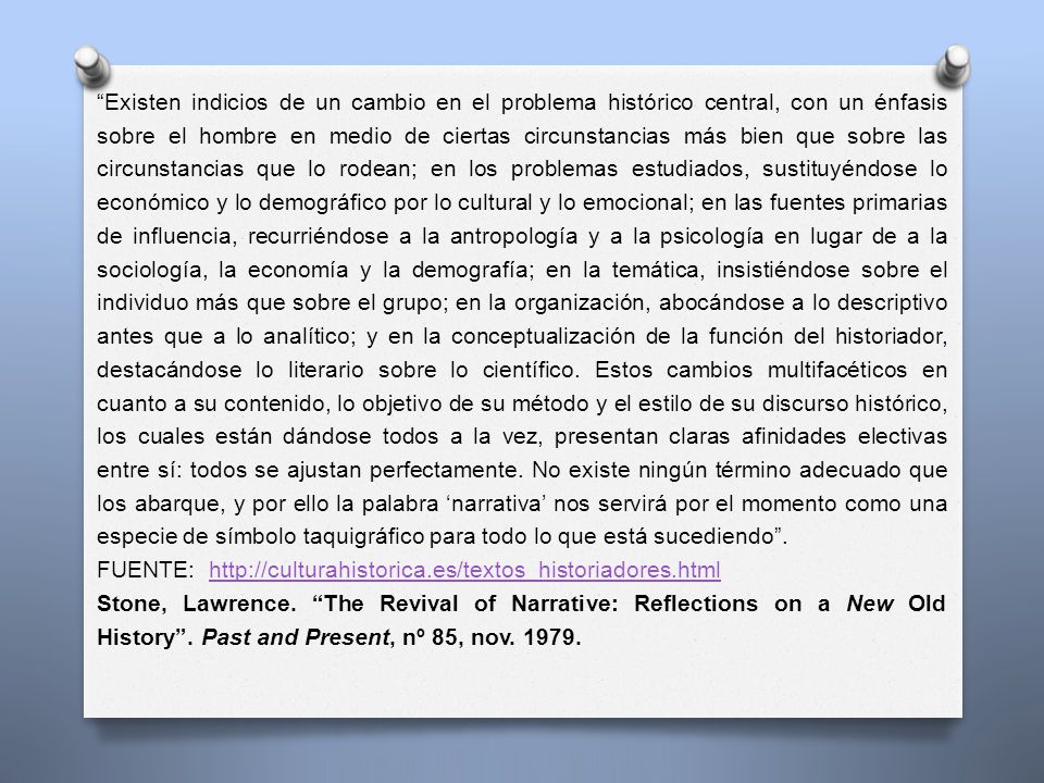 Existen indicios de un cambio en el problema histórico central, con un énfasis sobre el hombre en medio de ciertas circunstancias más bien que sobre las circunstancias que lo rodean; en los problemas estudiados, sustituyéndose lo económico y lo demográfico por lo cultural y lo emocional; en las fuentes primarias de influencia, recurriéndose a la antropología y a la psicología en lugar de a la sociología, la economía y la demografía; en la temática, insistiéndose sobre el individuo más que sobre el grupo; en la organización, abocándose a lo descriptivo antes que a lo analítico; y en la conceptualización de la función del historiador, destacándose lo literario sobre lo científico. Estos cambios multifacéticos en cuanto a su contenido, lo objetivo de su método y el estilo de su discurso histórico, los cuales están dándose todos a la vez, presentan claras afinidades electivas entre sí: todos se ajustan perfectamente. No existe ningún término adecuado que los abarque, y por ello la palabra ‘narrativa’ nos servirá por el momento como una especie de símbolo taquigráfico para todo lo que está sucediendo .