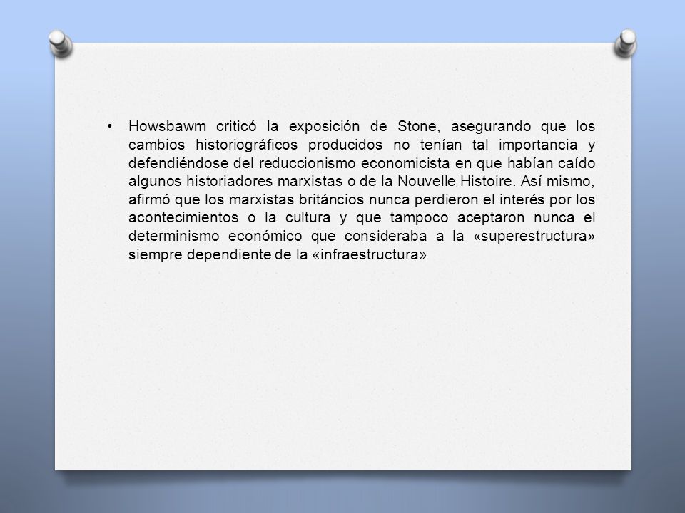 Howsbawm criticó la exposición de Stone, asegurando que los cambios historiográficos producidos no tenían tal importancia y defendiéndose del reduccionismo economicista en que habían caído algunos historiadores marxistas o de la Nouvelle Histoire.