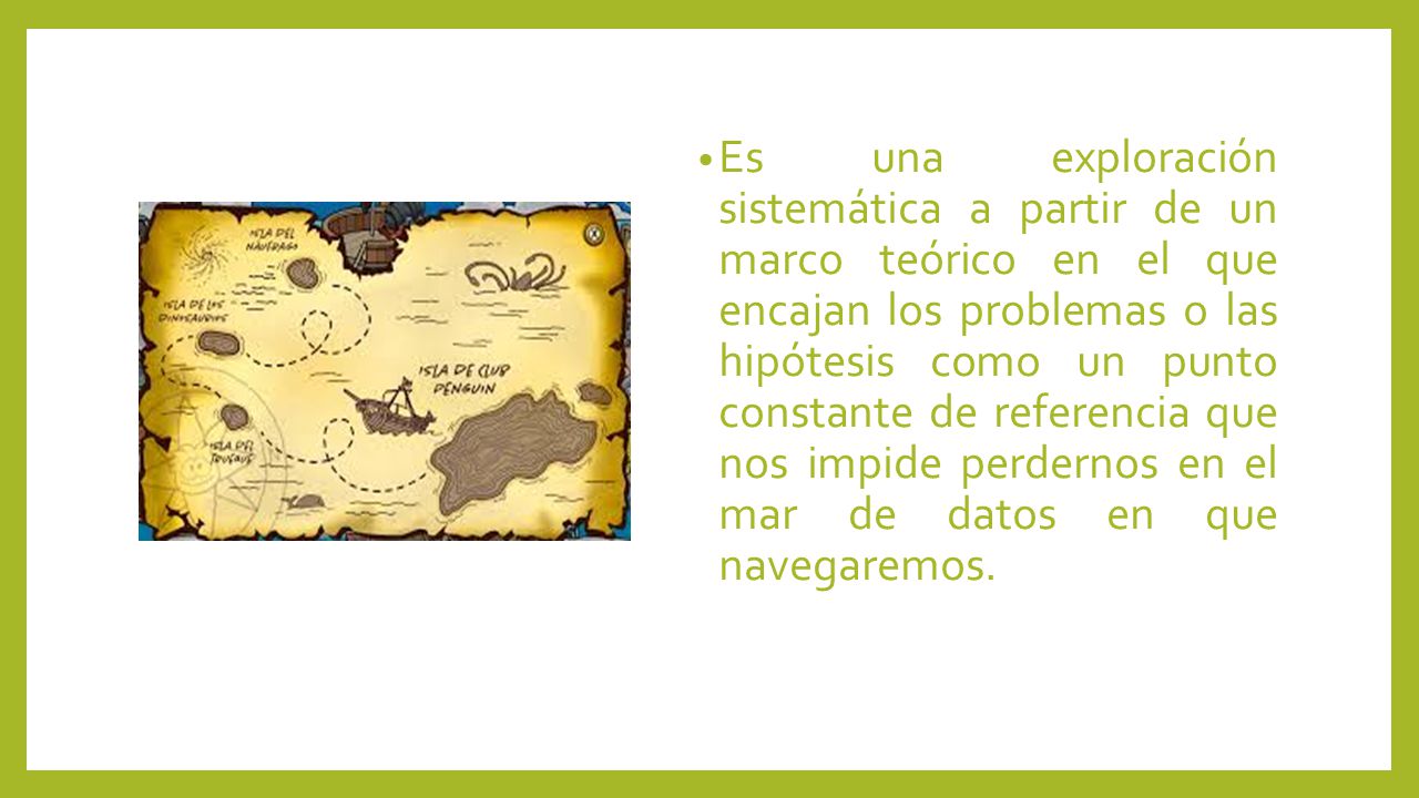 Es una exploración sistemática a partir de un marco teórico en el que encajan los problemas o las hipótesis como un punto constante de referencia que nos impide perdernos en el mar de datos en que navegaremos.
