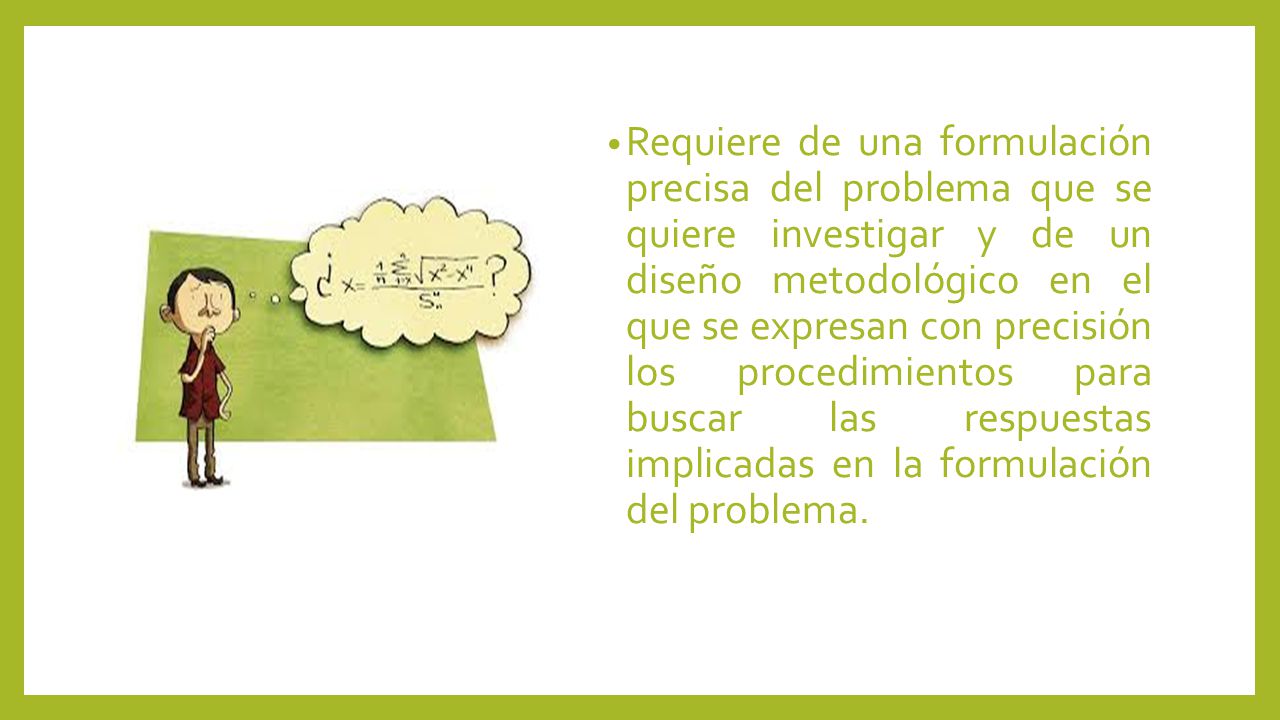 Requiere de una formulación precisa del problema que se quiere investigar y de un diseño metodológico en el que se expresan con precisión los procedimientos para buscar las respuestas implicadas en la formulación del problema.