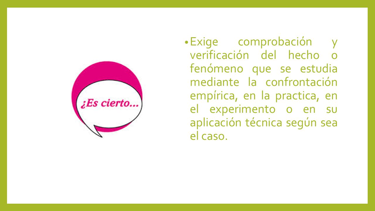 Exige comprobación y verificación del hecho o fenómeno que se estudia mediante la confrontación empírica, en la practica, en el experimento o en su aplicación técnica según sea el caso.