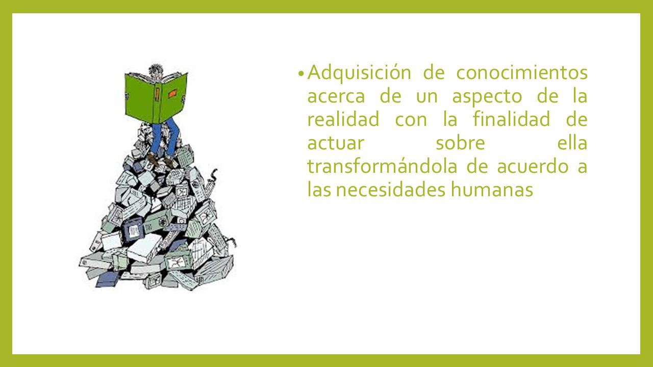 Adquisición de conocimientos acerca de un aspecto de la realidad con la finalidad de actuar sobre ella transformándola de acuerdo a las necesidades humanas