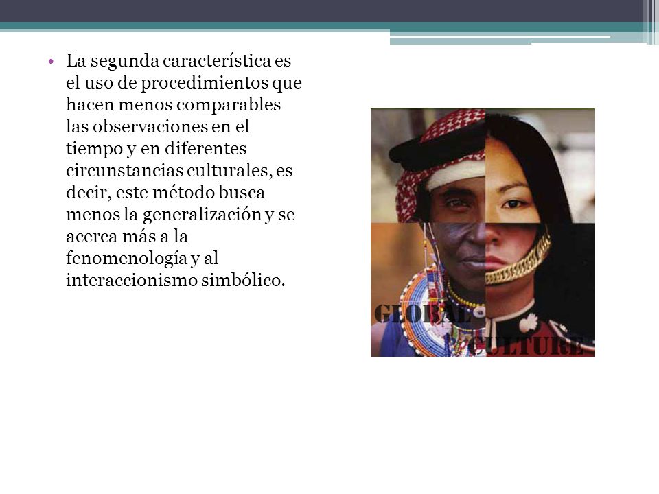 La segunda característica es el uso de procedimientos que hacen menos comparables las observaciones en el tiempo y en diferentes circunstancias culturales, es decir, este método busca menos la generalización y se acerca más a la fenomenología y al interaccionismo simbólico.