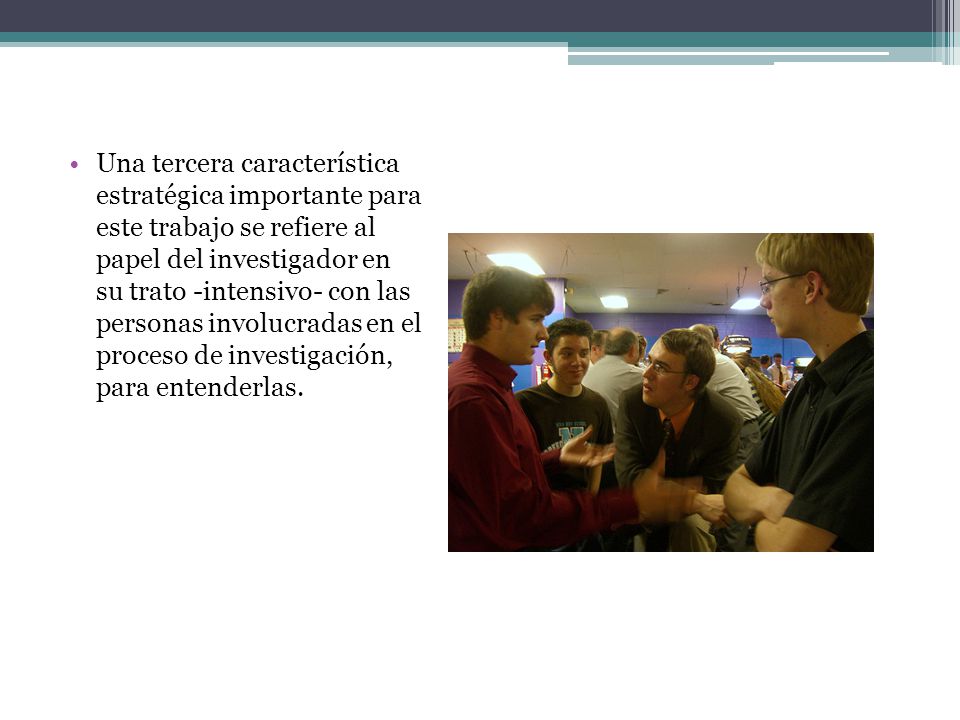 Una tercera característica estratégica importante para este trabajo se refiere al papel del investigador en su trato -intensivo- con las personas involucradas en el proceso de investigación, para entenderlas.