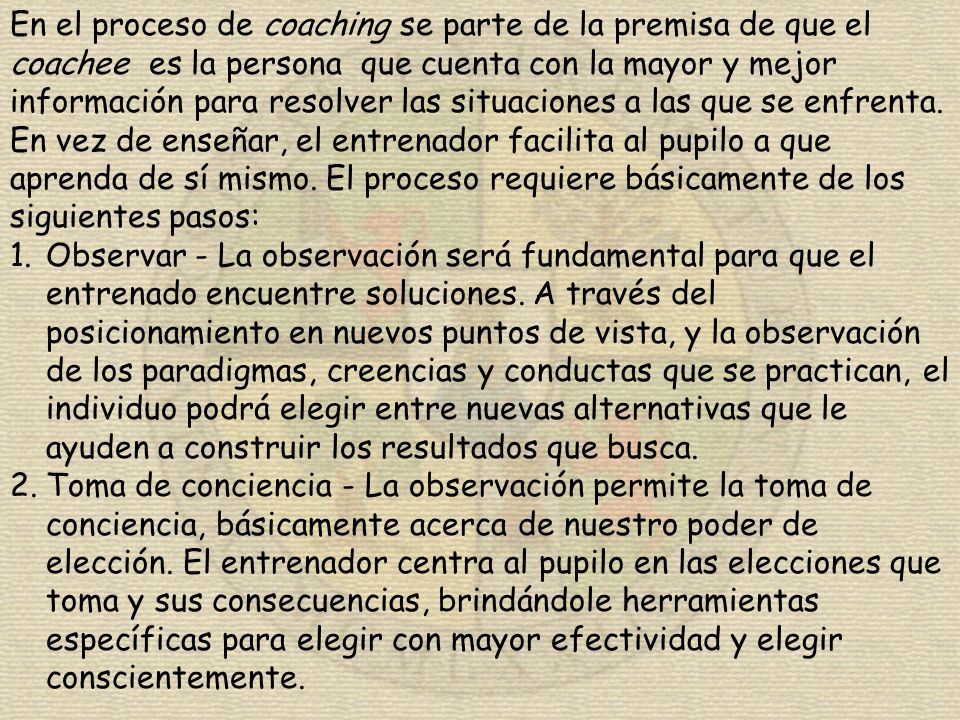 En el proceso de coaching se parte de la premisa de que el coachee es la persona que cuenta con la mayor y mejor información para resolver las situaciones a las que se enfrenta. En vez de enseñar, el entrenador facilita al pupilo a que aprenda de sí mismo. El proceso requiere básicamente de los siguientes pasos: