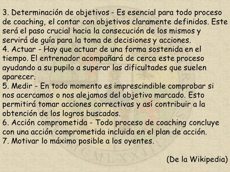 3. Determinación de objetivos - Es esencial para todo proceso de coaching, el contar con objetivos claramente definidos. Este será el paso crucial hacia la consecución de los mismos y servirá de guía para la toma de decisiones y acciones.