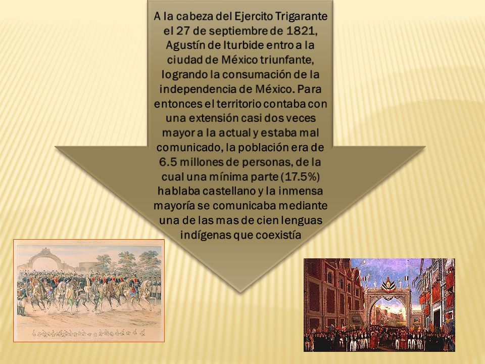 A la cabeza del Ejercito Trigarante el 27 de septiembre de 1821, Agustín de Iturbide entro a la ciudad de México triunfante, logrando la consumación de la independencia de México.