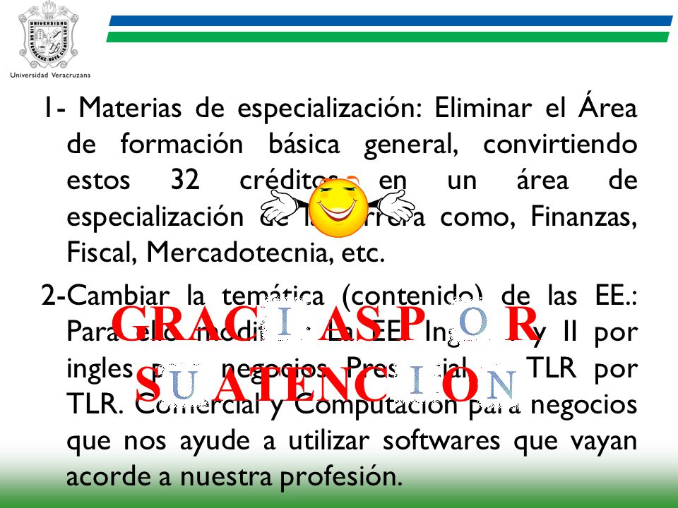 1- Materias de especialización: Eliminar el Área de formación básica general, convirtiendo estos 32 créditos en un área de especialización de la carrera como, Finanzas, Fiscal, Mercadotecnia, etc. 2-Cambiar la temática (contenido) de las EE.: Para ello modificar La EE. Ingles I y II por ingles para negocios Presencial, o TLR por TLR. Comercial y Computación para negocios que nos ayude a utilizar softwares que vayan acorde a nuestra profesión.