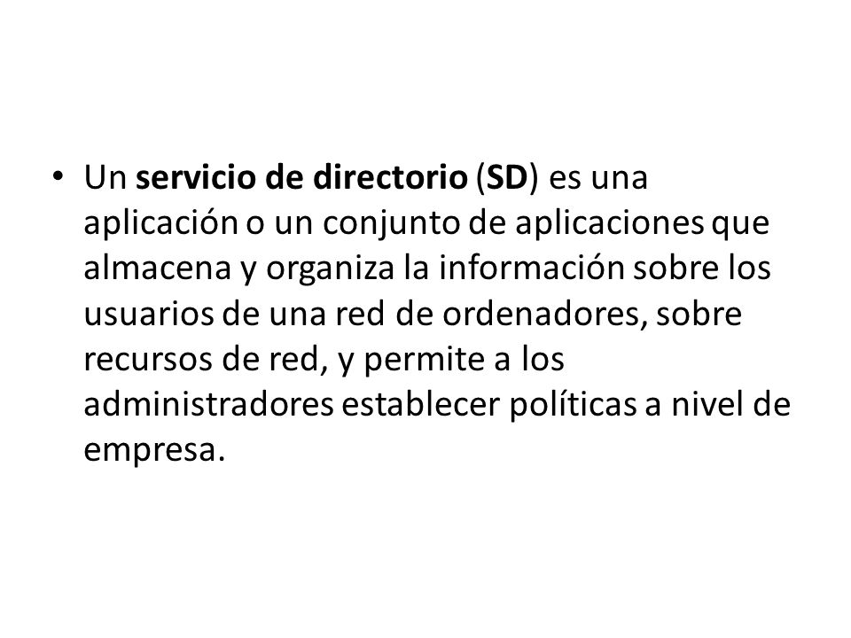 Un servicio de directorio (SD) es una aplicación o un conjunto de aplicaciones que almacena y organiza la información sobre los usuarios de una red de ordenadores, sobre recursos de red, y permite a los administradores establecer políticas a nivel de empresa.