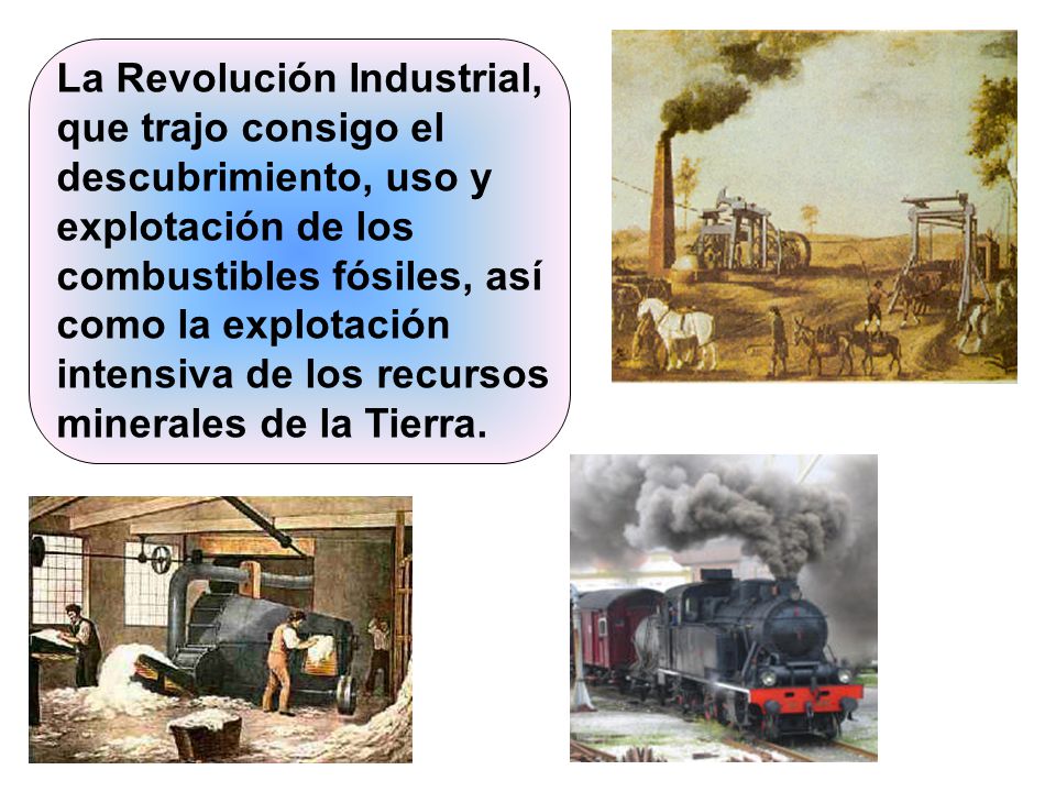 La Revolución Industrial, que trajo consigo el descubrimiento, uso y explotación de los combustibles fósiles, así como la explotación intensiva de los recursos minerales de la Tierra.
