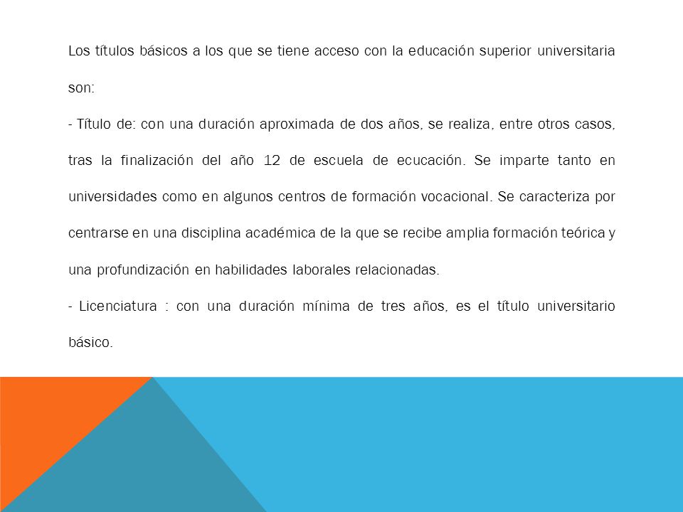 Los títulos básicos a los que se tiene acceso con la educación superior universitaria son: - Título de: con una duración aproximada de dos años, se realiza, entre otros casos, tras la finalización del año 12 de escuela de ecucación.