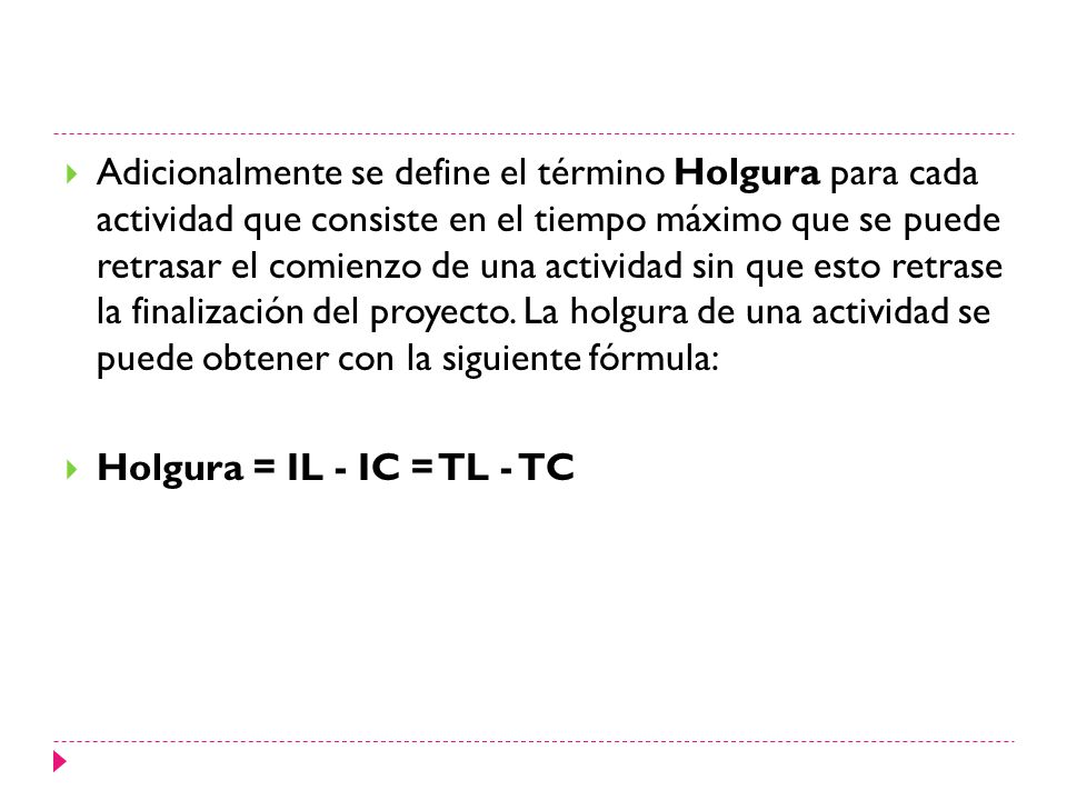 Adicionalmente se define el término Holgura para cada actividad que consiste en el tiempo máximo que se puede retrasar el comienzo de una actividad sin que esto retrase la finalización del proyecto. La holgura de una actividad se puede obtener con la siguiente fórmula: