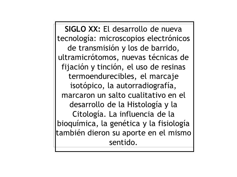 SIGLO XX: El desarrollo de nueva tecnología: microscopios electrónicos de transmisión y los de barrido, ultramicrótomos, nuevas técnicas de fijación y tinción, el uso de resinas termoendurecibles, el marcaje isotópico, la autorradiografía, marcaron un salto cualitativo en el desarrollo de la Histología y la Citología.
