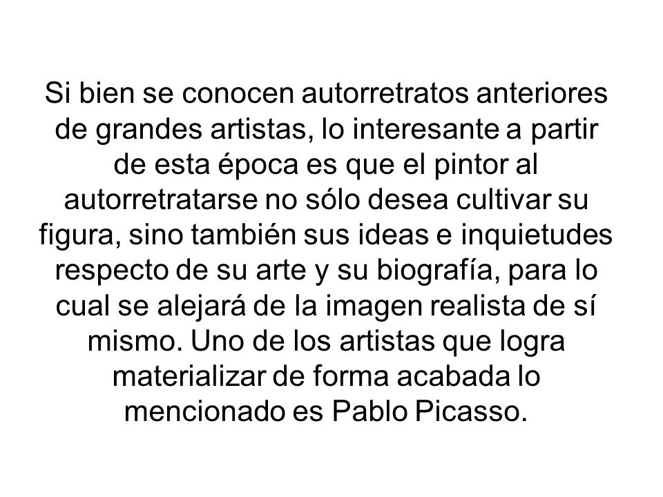 Si bien se conocen autorretratos anteriores de grandes artistas, lo interesante a partir de esta época es que el pintor al autorretratarse no sólo desea cultivar su figura, sino también sus ideas e inquietudes respecto de su arte y su biografía, para lo cual se alejará de la imagen realista de sí mismo.