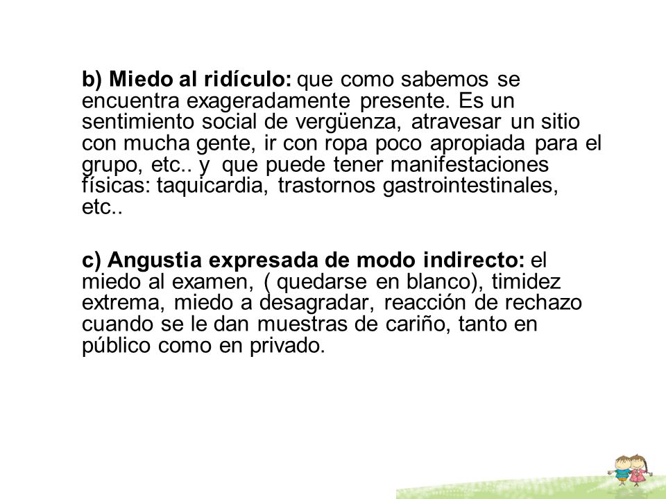 b) Miedo al ridículo: que como sabemos se encuentra exageradamente presente. Es un sentimiento social de vergüenza, atravesar un sitio con mucha gente, ir con ropa poco apropiada para el grupo, etc.. y que puede tener manifestaciones físicas: taquicardia, trastornos gastrointestinales, etc..