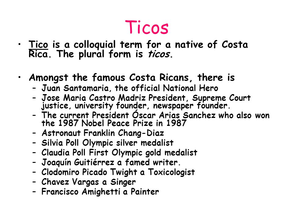 Ticos Tico is a colloquial term for a native of Costa Rica. The plural form is ticos. Amongst the famous Costa Ricans, there is.