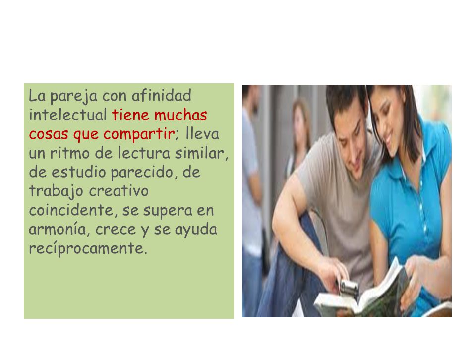 La pareja con afinidad intelectual tiene muchas cosas que compartir; lleva un ritmo de lectura similar, de estudio parecido, de trabajo creativo coincidente, se supera en armonía, crece y se ayuda recíprocamente.