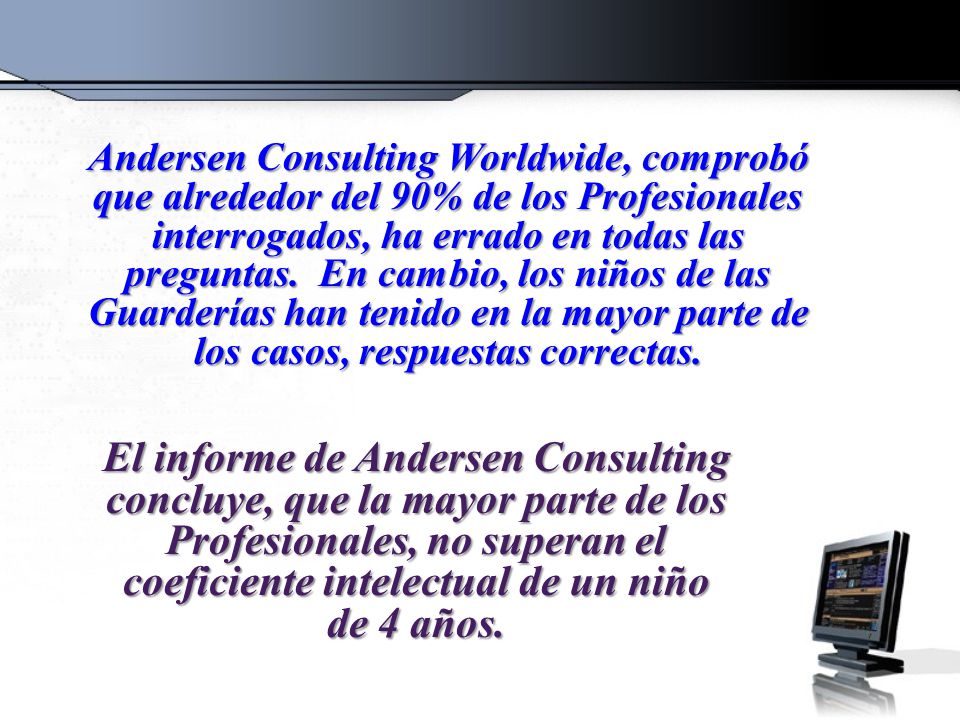 Andersen Consulting Worldwide, comprobó que alrededor del 90% de los Profesionales interrogados, ha errado en todas las preguntas. En cambio, los niños de las Guarderías han tenido en la mayor parte de los casos, respuestas correctas.