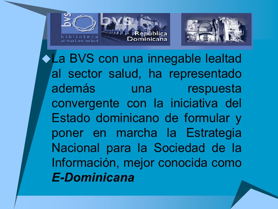 La BVS con una innegable lealtad al sector salud, ha representado además una respuesta convergente con la iniciativa del Estado dominicano de formular y poner en marcha la Estrategia Nacional para la Sociedad de la Información, mejor conocida como E-Dominicana