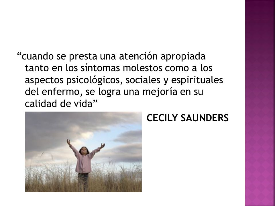cuando se presta una atención apropiada tanto en los síntomas molestos como a los aspectos psicológicos, sociales y espirituales del enfermo, se logra una mejoría en su calidad de vida CECILY SAUNDERS