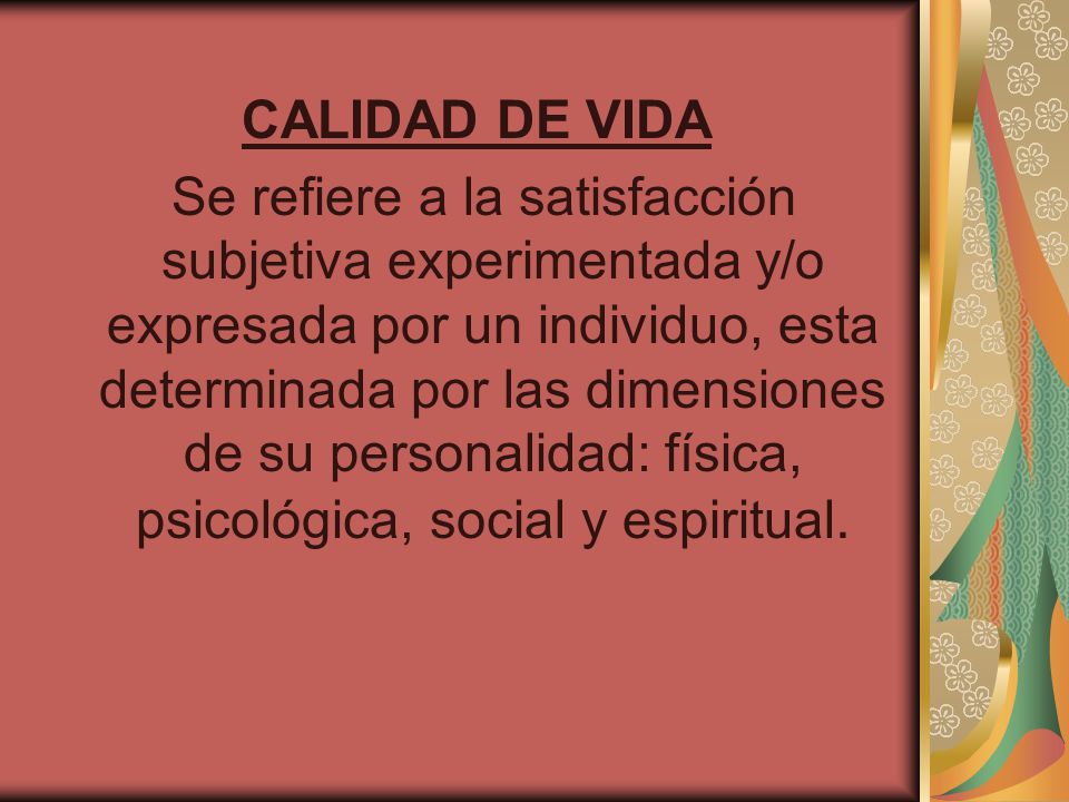 CALIDAD DE VIDA Se refiere a la satisfacción subjetiva experimentada y/o expresada por un individuo, esta determinada por las dimensiones de su personalidad: física, psicológica, social y espiritual.
