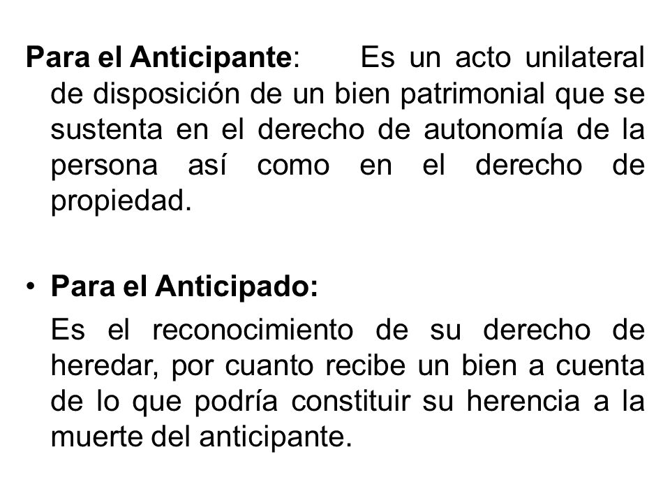 Para el Anticipante: Es un acto unilateral de disposición de un bien patrimonial que se sustenta en el derecho de autonomía de la persona así como en el derecho de propiedad.