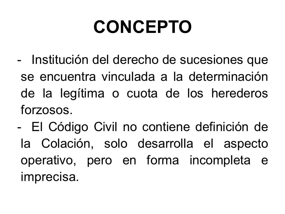 CONCEPTO Institución del derecho de sucesiones que se encuentra vinculada a la determinación de la legítima o cuota de los herederos forzosos.