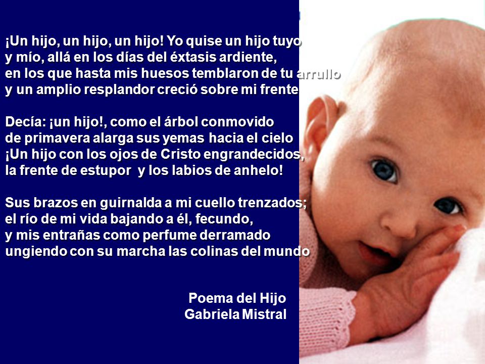 ¡Un hijo, un hijo, un hijo! Yo quise un hijo tuyo y mío, allá en los días del éxtasis ardiente, en los que hasta mis huesos temblaron de tu arrullo y un amplio resplandor creció sobre mi frente Decía: ¡un hijo!, como el árbol conmovido de primavera alarga sus yemas hacia el cielo ¡Un hijo con los ojos de Cristo engrandecidos, la frente de estupor y los labios de anhelo! Sus brazos en guirnalda a mi cuello trenzados; el río de mi vida bajando a él, fecundo, y mis entrañas como perfume derramado ungiendo con su marcha las colinas del mundo