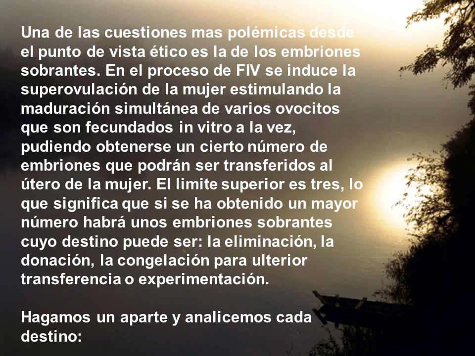 Una de las cuestiones mas polémicas desde el punto de vista ético es la de los embriones sobrantes. En el proceso de FIV se induce la superovulación de la mujer estimulando la maduración simultánea de varios ovocitos que son fecundados in vitro a la vez, pudiendo obtenerse un cierto número de embriones que podrán ser transferidos al útero de la mujer. El limite superior es tres, lo que significa que si se ha obtenido un mayor número habrá unos embriones sobrantes cuyo destino puede ser: la eliminación, la donación, la congelación para ulterior transferencia o experimentación.