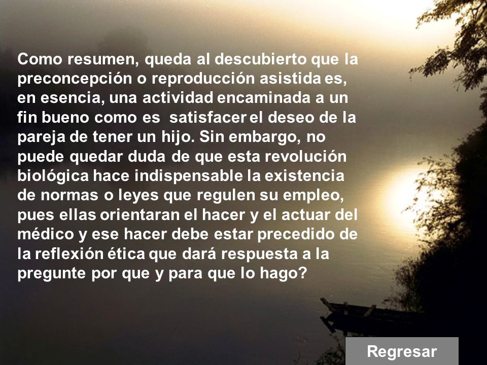 Como resumen, queda al descubierto que la preconcepción o reproducción asistida es, en esencia, una actividad encaminada a un fin bueno como es satisfacer el deseo de la pareja de tener un hijo. Sin embargo, no puede quedar duda de que esta revolución biológica hace indispensable la existencia de normas o leyes que regulen su empleo, pues ellas orientaran el hacer y el actuar del médico y ese hacer debe estar precedido de la reflexión ética que dará respuesta a la pregunte por que y para que lo hago