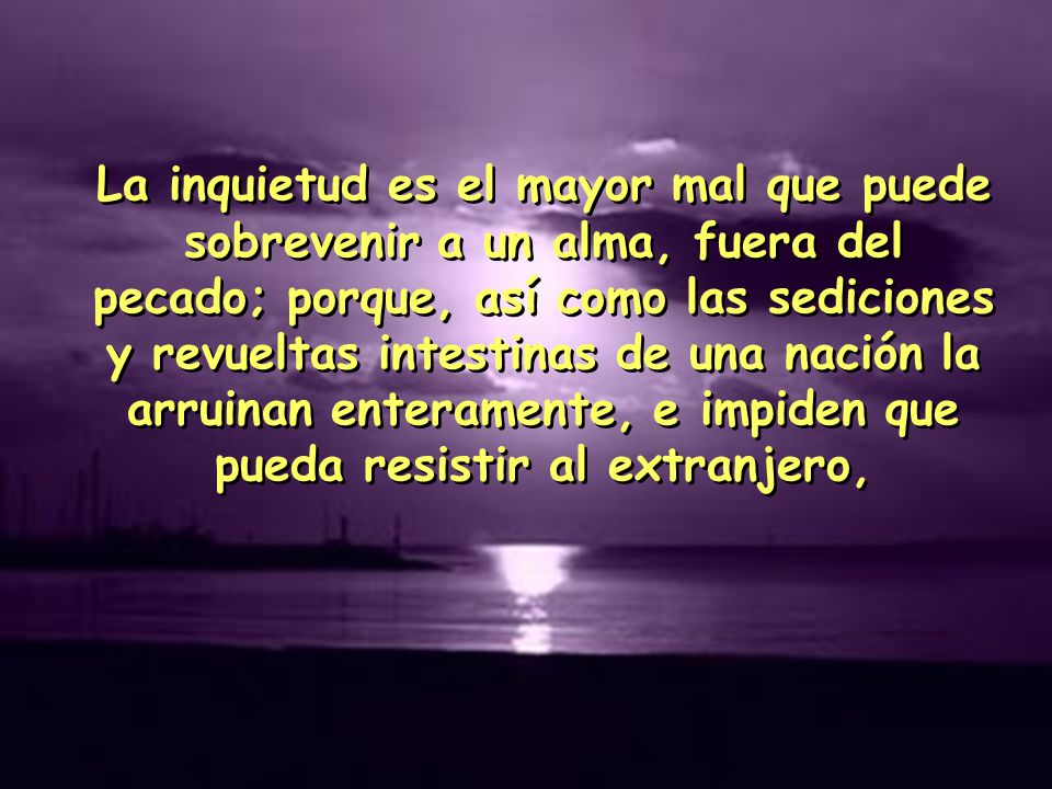 La inquietud es el mayor mal que puede sobrevenir a un alma, fuera del pecado; porque, así como las sediciones y revueltas intestinas de una nación la arruinan enteramente, e impiden que pueda resistir al extranjero,