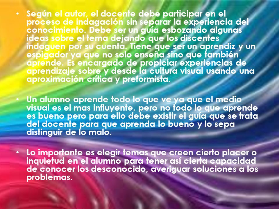 Según el autor, el docente debe participar en el proceso de indagación sin separar la experiencia del conocimiento. Debe ser un guía esbozando algunas ideas sobre el tema dejando que los discentes indaguen por su cuenta. Tiene que ser un aprendiz y un espigador ya que no solo enseña sino que también aprende. Es encargado de propiciar experiencias de aprendizaje sobre y desde la cultura visual usando una aproximación crítica y preformista.