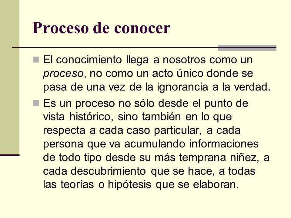 Proceso de conocer El conocimiento llega a nosotros como un proceso, no como un acto único donde se pasa de una vez de la ignorancia a la verdad.