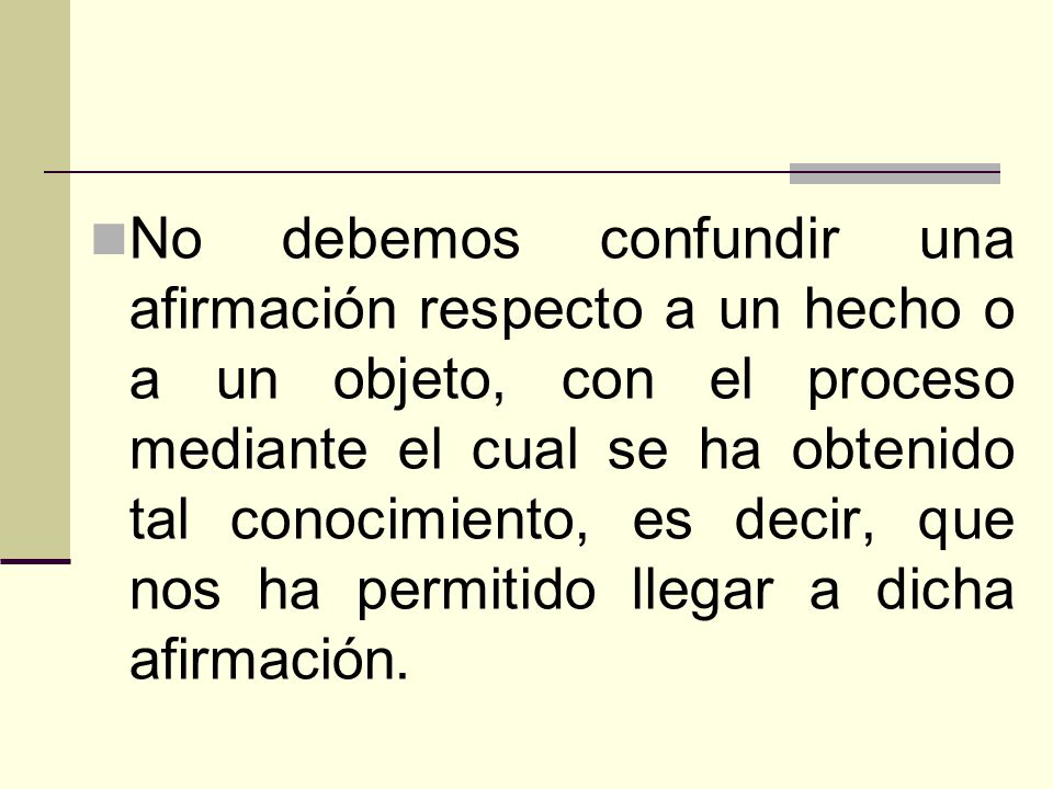No debemos confundir una afirmación respecto a un hecho o a un objeto, con el proceso mediante el cual se ha obtenido tal conocimiento, es decir, que nos ha permitido llegar a dicha afirmación.