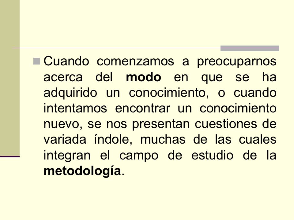 Cuando comenzamos a preocuparnos acerca del modo en que se ha adquirido un conocimiento, o cuando intentamos encontrar un conocimiento nuevo, se nos presentan cuestiones de variada índole, muchas de las cuales integran el campo de estudio de la metodología.