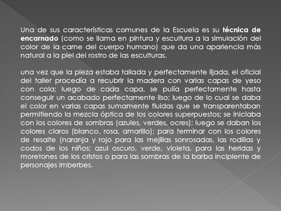 Una de sus características comunes de la Escuela es su técnica de encarnado (como se llama en pintura y escultura a la simulación del color de la carne del cuerpo humano) que da una apariencia más natural a la piel del rostro de las esculturas.