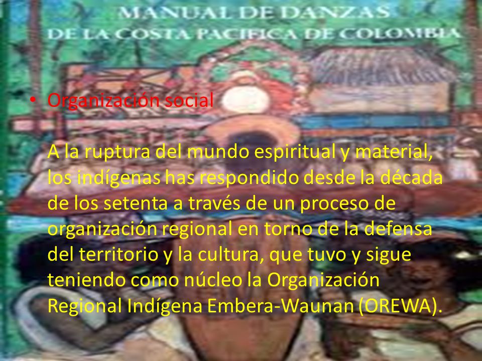 Organización social A la ruptura del mundo espiritual y material, los indígenas has respondido desde la década de los setenta a través de un proceso de organización regional en torno de la defensa del territorio y la cultura, que tuvo y sigue teniendo como núcleo la Organización Regional Indígena Embera-Waunan (OREWA).