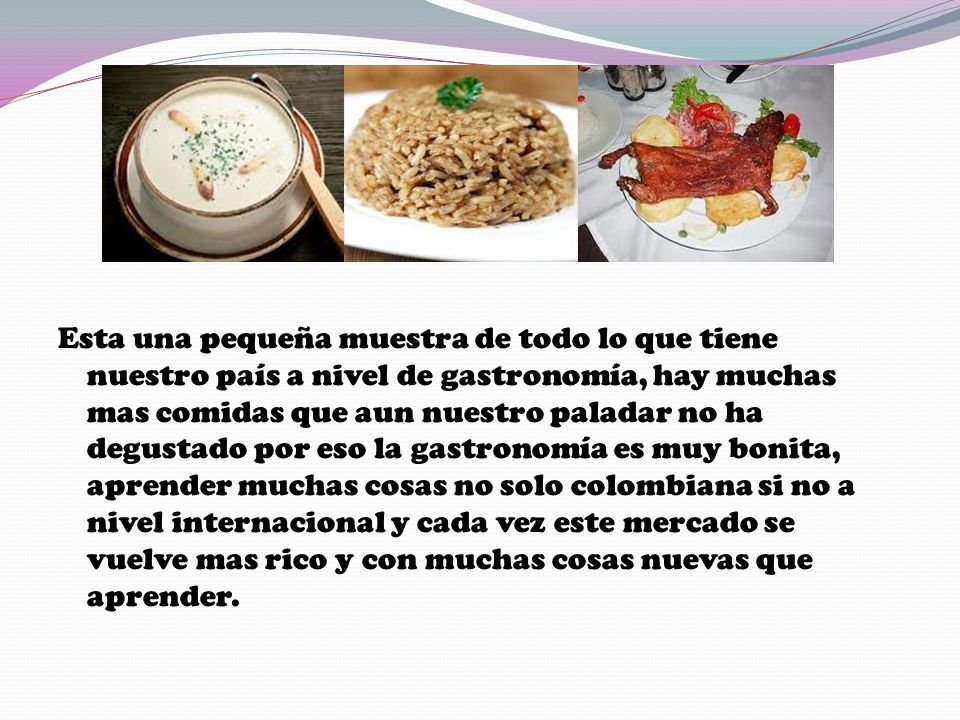 Esta una pequeña muestra de todo lo que tiene nuestro país a nivel de gastronomía, hay muchas mas comidas que aun nuestro paladar no ha degustado por eso la gastronomía es muy bonita, aprender muchas cosas no solo colombiana si no a nivel internacional y cada vez este mercado se vuelve mas rico y con muchas cosas nuevas que aprender.