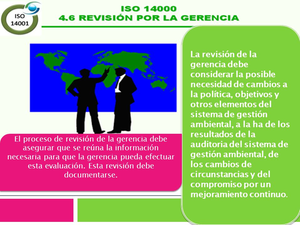 La revisión de la gerencia debe considerar la posible necesidad de cambios a la política, objetivos y otros elementos del sistema de gestión ambiental, a la ha de los resultados de la auditoria del sistema de gestión ambiental, de los cambios de circunstancias y del compromiso por un mejoramiento continuo.