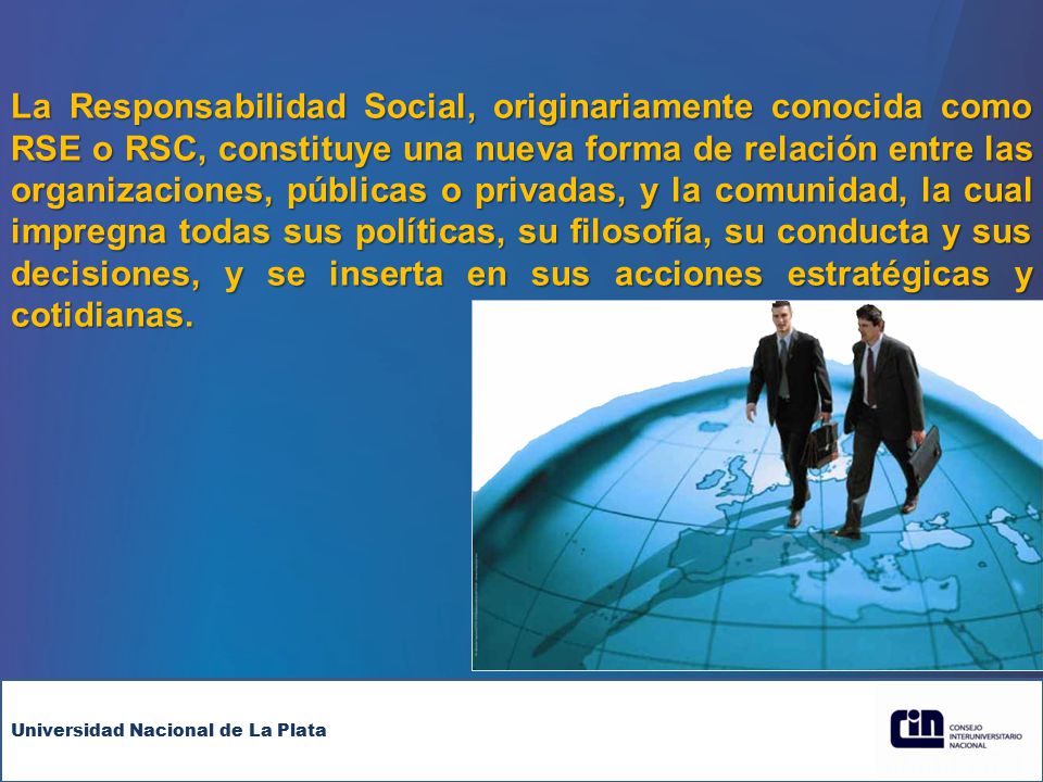 La Responsabilidad Social, originariamente conocida como RSE o RSC, constituye una nueva forma de relación entre las organizaciones, públicas o privadas, y la comunidad, la cual impregna todas sus políticas, su filosofía, su conducta y sus decisiones, y se inserta en sus acciones estratégicas y cotidianas.