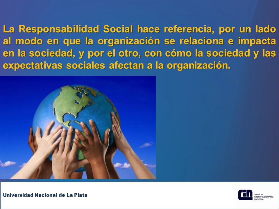La Responsabilidad Social hace referencia, por un lado al modo en que la organización se relaciona e impacta en la sociedad, y por el otro, con cómo la sociedad y las expectativas sociales afectan a la organización.